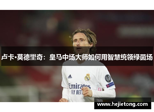 卢卡·莫德里奇：皇马中场大师如何用智慧统领绿茵场