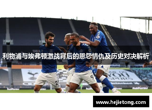 利物浦与埃弗顿激战背后的恩怨情仇及历史对决解析
